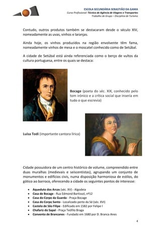 ESCOLA SECUNDÁRIA SEBASTIÃO DA GAMA
Curso Profissional: Técnico de Agência de Viagens e Transportes
Trabalho de Grupo – Disciplina de Turismo
4
Contudo, outros produtos também se destacaram desde o século XIV,
nomeadamente as uvas, vinhos e laranjas.
Ainda hoje, os vinhos produzidos na região envolvente têm fama,
nomeadamente vinhos de mesa e o moscatel conhecido como de Setúbal.
A cidade de Setúbal está ainda referenciada como o berço de vultos da
cultura portuguesa, entre os quais se destaca:
Bocage (poeta do séc. XIX, conhecido pelo
tom irónico e a crítica social que inseria em
tudo o que escrevia)
Luísa Todi (importante cantora lírica)
Cidade possuidora de um centro histórico de volume, compreendido entre
duas muralhas (medievais e seiscentistas), agrupando um conjunto de
monumentos e edifícios civis, numa disposição harmoniosa de estilos, do
gótico ao barroco, oferecendo a cidade os seguintes pontos de interesse:
 Aqueduto dos Arcos (séc. XV) - Algodeia
 Casa de Bocage - Rua Edmond Bartissol, nº12
 Casa do Corpo da Guarda - Praça Bocage
 Casa do Corpo Santo - Localizado perto da Sé (séc. XVI)
 Castelo de São Filipe - Edificado em 1582 por Felipe I
 Chafariz do Sapal - Praça Teófilo Braga
 Convento de Brancanes - Fundado em 1680 por D. Branca Anes
 