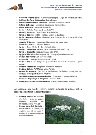 ESCOLA SECUNDÁRIA SEBASTIÃO DA GAMA
Curso Profissional: Técnico de Agência de Viagens e Transportes
Trabalho de Grupo – Disciplina de Turismo
5
 Convento de Santa Teresa (Carmelitas Descalças) - Largo dos Mártires da Pátria
 Edifícios dos Paços do Concelho - Praça Bocage
 Ermida do Senhor Jesus do Bonfim - Perto do Estádio do Vitória
 Estátua de Bocage - Situa-se na praça com o mesmo nome
 Fonte Nova - Praça Machado dos Santos
 Fonte de Palhais - Praça do Quebedo (1772)
 Igreja da Anunciada (antiga) - Praça Teófilo Braga
 Igreja da Boa Hora (1566) – Junto ao Jardim do Quebedo
 Igreja e Convento de Jesus - Com cerca de cinco séculos, é o marco inicial do
Manuelino
 Cruzeiro de Setúbal - Praça Miguel Bombarda (Largo de Jesus)
 Museu de Setúbal – Convento de Jesus
 Igreja de Santa Maria - É a Catedral de Setúbal
 Igreja e Convento de São João - Rua Almeida Garrett (séc. XVI)
 Igreja de São Julião - Praça de Bocage (séc. XVIII)
 Igreja de São Sebastião - Largo de São Domingos (modelo maneirista)
 Palácio do Governo Civil - Avª Luísa Todi
 Pelourinho - Praça Marquês de Pombal (1774)
 Porta do Sol - É uma das portas que subsistem na muralha medieval de perfil
gótico
 Porta de S.Sebastião - Largo dos Defensores da Pátria.
 Porta da Gafaria - Avª Manuel Maria Portela
 Quinta dos Bonecos - (séc. XIX) – Localizada na periferia da cidade, em zona
contígua ao Parque Natural da Arrábida
 Salga Romana com 14 tanques (Cetária) - Travessa Frei Gaspar, 10 (séc. I)
 Museu de Arqueologia e Etnografia – Av. Luísa Todi
 Museu do Trabalho Michel Giacometti – Largo Defensores da República
Nos arredores da cidade, existem espaços naturais de grande beleza,
podendo-se destacar os seguintes locais:
 Reserva Natural do Estuário
do Sado – onde se podem
observar golfinhos em
liberdade, sapais, aves, etc
 Parque Natural da Arrábida –
de características únicas, com
espécies que só se poderão
encontrar em áreas próximas
do Mediterrâneo
 