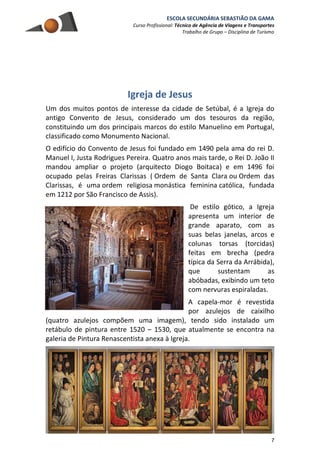 ESCOLA SECUNDÁRIA SEBASTIÃO DA GAMA
Curso Profissional: Técnico de Agência de Viagens e Transportes
Trabalho de Grupo – Disciplina de Turismo
7
Igreja de Jesus
Um dos muitos pontos de interesse da cidade de Setúbal, é a Igreja do
antigo Convento de Jesus, considerado um dos tesouros da região,
constituindo um dos principais marcos do estilo Manuelino em Portugal,
classificado como Monumento Nacional.
O edifício do Convento de Jesus foi fundado em 1490 pela ama do rei D.
Manuel I, Justa Rodrigues Pereira. Quatro anos mais tarde, o Rei D. João II
mandou ampliar o projeto (arquitecto Diogo Boitaca) e em 1496 foi
ocupado pelas Freiras Clarissas ( Ordem de Santa Clara ou Ordem das
Clarissas, é uma ordem religiosa monástica feminina católica, fundada
em 1212 por São Francisco de Assis).
De estilo gótico, a Igreja
apresenta um interior de
grande aparato, com as
suas belas janelas, arcos e
colunas torsas (torcidas)
feitas em brecha (pedra
típica da Serra da Arrábida),
que sustentam as
abóbadas, exibindo um teto
com nervuras espiraladas.
A capela-mor é revestida
por azulejos de caixilho
(quatro azulejos compõem uma imagem), tendo sido instalado um
retábulo de pintura entre 1520 – 1530, que atualmente se encontra na
galeria de Pintura Renascentista anexa à Igreja.
 