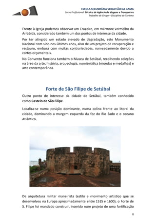 ESCOLA SECUNDÁRIA SEBASTIÃO DA GAMA
Curso Profissional: Técnico de Agência de Viagens e Transportes
Trabalho de Grupo – Disciplina de Turismo
8
Frente à Igreja podemos observar um Cruzeiro, em mármore vermelho da
Arrábida, considerado também um dos pontos de interesse da cidade.
Por ter atingido um estado elevado de degradação, este Monumento
Nacional tem sido nos últimos anos, alvo de um projeto de recuperação e
restauro, embora com muitas contrariedades, nomeadamente devido a
cortes orçamentais.
No Convento funciona também o Museu de Setúbal, recolhendo coleções
na área da arte, história, arqueologia, numismática (moedas e medalhas) e
arte contemporânea.
Forte de São Filipe de Setúbal
Outro ponto de interesse da cidade de Setúbal, também conhecido
como Castelo de São Filipe.
Localiza-se numa posição dominante, numa colina frente ao litoral da
cidade, dominando a margem esquerda da foz do Rio Sado e o oceano
Atlântico.
De arquitetura militar maneirista (estilo e movimento artístico que se
desenvolveu na Europa aproximadamente entre 1515 e 1600), o Forte de
S. Filipe foi mandado construir, inserido num projeto de uma fortificação
 