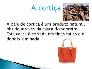 A pele de cortiça é um produto natural,
obtido através da casca do sobreiro.
Esta casca é cortada em finas fatias e é
depois laminada.
 