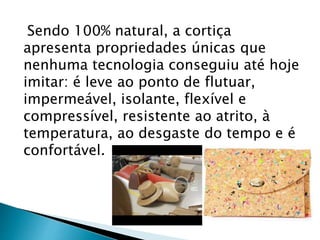 Sendo 100% natural, a cortiça
apresenta propriedades únicas que
nenhuma tecnologia conseguiu até hoje
imitar: é leve ao ponto de flutuar,
impermeável, isolante, flexível e
compressível, resistente ao atrito, à
temperatura, ao desgaste do tempo e é
confortável.
 
