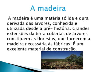 A madeira é uma matéria sólida e dura,
derivada das árvores, conhecida e
utilizada desde a pré- história. Grandes
extensões da terra cobertas de árvores
constituem as florestas, que fornecem a
madeira necessária às fábricas. É um
excelente material de construção.
 