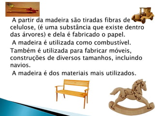 A partir da madeira são tiradas fibras de
celulose, (é uma substância que existe dentro
das árvores) e dela é fabricado o papel.
A madeira é utilizada como combustível.
Também é utilizada para fabricar móveis,
construções de diversos tamanhos, incluindo
navios.
A madeira é dos materiais mais utilizados.
 