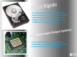 É o dispositivo físico onde são instalados o
sistema operativo, os programas/aplicações e
onde são gravadas as informações: texto,
imagens, músicas, etc. É considerado uma
unidade de memória secundária.




É uma espécie de memória que acorda o
computador, quando este é ligado, e lembra-o
as partes que tem e o que elas fazem.



                                               Menu
 