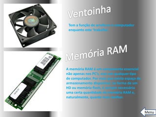 Tem a função de arrefecer o computador
 enquanto este ‘trabalha’.




A memória RAM é um componente essencial
não apenas nos PC’s, mas em qualquer tipo
de computador. Por mais que exista espaço de
armazenamento disponível, na forma de um
HD ou memória flash, é sempre necessária
uma certa quantidade de memória RAM e,
naturalmente, quanto mais melhor.


                                               Menu
 