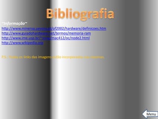 ~Informação~
http://www.minerva.uevora.pt/of2002/hardware/definicoes.htm
http://www.guiadohardware.net/termos/memoria-ram
http://www.ime.usp.br/~song/mac412/oc/node2.html
http://www.wikipedia.org


P.S.: Todos os links das imagens estão incorporados nas mesmas.




                                                                  Menu
 
