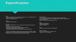 Especificações:
CPU:
- Suporte para Intel Core i7 / Intel Core i5 / Intel Core i3 / Processadores: Intel
Pentium / Intel Celeron no pacote LGA1150
- Cache L3 varia com o CPU
Chipset:
- Intel Chipset H81 expresso
Memória:
- 2 x sockets DIMM DDR3 1.5V com suporte para até 16 GB de memória do
sistema
- Arquitetura de memória dual channel
- Suporte para DDR3 1600/1333 MHz módulos de memória
- Suporte para módulos de memória não-ECC
- Suporte para Extreme Memory Profile (XMP) módulos de memória
* Devido a uma limitação do sistema operacional Windows de 32 bits, quando
instalado mais de 4 GB de memória física, o tamanho da memória real exibido
será menor do que o tamanho da a memória física instalada.
Gráficos Onboard:
- 1 porta D-Sub x, suportando uma resolução máxima de 1920x1200
- 1 x porta HDMI, suportando uma resolução máxima de 4096 x 2160 @ 24 Hz /
2560 x 1600 @ 60 Hz
- Máximo de memória compartilhada de 1 GB
Áudio:
- Realtek ALC887 codec
- Áudio de Alta Definição
- 2/4/5.1/7.1 canais
LAN:
- Realtek chip de GbE LAN (10/100/1000 Mbit)
Slots de Expansão:
- Slot x16 1 x PCI Express, rodando em x16
- Ranhuras x1 2 x PCI Express
 