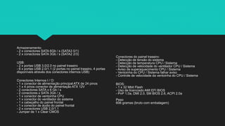 Armazenamento:
- 2 x conectores SATA 6Gb / s (SATA3 0/1)
- 2 x conectores SATA 3Gb / s (SATA2 2/3)
USB:
- 2 x portas USB 3.0/2.0 no painel traseiro
- 6 x portas USB 2.0/1.1 (2 portas no painel traseiro, 4 portas
disponíveis através dos conectores internos USB)
Conectores Internos I / O:
- 1 x conector de alimentação principal ATX de 24 pinos
- 1 x 4 pinos conector de alimentação ATX 12V
- 2 conectores SATA x 6 Gb / s
- 2 conectores x SATA 3Gb / s
- 1 x conector de ventoinha CPU
- 1 x conector do ventilador do sistema
- 1 x cabeçalho do painel frontal
- 1 x conector de áudio do painel frontal
- 2 x conectores USB 2.0/1.1
- Jumper de 1 x Clear CMOS
Conectores do painel traseiro:
- Detecção de tensão do sistema
- Detecção de temperatura CPU / Sistema
- Detecção de velocidade do ventilador CPU / Sistema
- Aviso de superaquecimento CPU / Sistema
- Ventoinha do CPU / Sistema falhar aviso
- Controle de velocidade da ventoinha do CPU / Sistema
BIOS:
- 1 x 32 Mbit Flash
- Uso de licenciado AMI EFI BIOS
- PnP 1.0a, DMI 2.0, SM BIOS 2.6, ACPI 2.0a
Peso
606 gramas (bruto com embalagem)
 