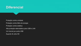 Diferencial
Proteção contra umidade
Proteção contra falha de energia
Proteção contra estática
Alta proteção eletrostática para USB e LAN
Um fusível por porta USB
Suporte 4k ultra HD
 