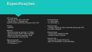 Especificações:
CPU Suportado:
- Soquete da CPU Tipo: LGA 1150
- Tipo de CPU: 4 ª Geração Intel
Corei7/Corei5/Corei3/Pentium/Celeron (LGA 1150
Chipset:
- Intel H81
Memória:
- Número de slots de memória: 2 × 240pin
- Memória padrão: DDR3 1066/1333/1600
- Máximo de memória suportada: 16GB
- Canal Suportado: Dual Channel
Slots de expansão:
- PCI Express 2.0 x16: 1
- PCI Express x1: 1
Armazenamento:
- 2 x SATA 3Gb/s
- 2 x SATA 6Gb / s
Onboard Vídeo:
- Onboard Chipset de vídeo: Suportado apenas pelo CPU
com gráfico integrado
Onboard Áudio:
- Chipset Áudio: Realtek ALC887
- Canais de Áudio: 8 Canais
Onboard LAN:
- Chipset LAN: Realtek RTL8111G
- Max LAN Velocidade: 10/100/1000 Mbps
 