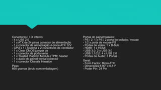 Conectores I / O Interno:
- 4 x USB 2.0
- 1 x ATX de 24 pinos conector de alimentação
- 1 x conector de alimentação 4-pinos ATX 12V
- CPU x 1 / Sistema x 2 conectores de ventilador
- 1 x Clear CMOS jumper de
- 1 x conector de porta serial
- 1 x Trusted Platform Module (TPM) header
- 1 x áudio do painel frontal conector
- 1 x conector Chassis Intrusion
Peso
660 gramas (bruto com embalagem)
Portas do painel traseiro:
- PS / 2: 1 x PS / 2 porta de teclado / mouse
- 1/2 x porta de mouse PS
- Portas de vídeo: 1 x D-Sub
- HDMI: 1 x HDMI
- USB 3.0: 2 x USB 3.0
- USB 1.1/2.0: 4 x USB 2.0
- Portas de Áudio: 3 Portas
Geral:
- Form Factor: Micro ATX
- Dimensões:8,90" x 6,81"
- Poder Pin: 24 Pin
 