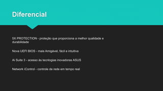 Diferencial
5X PROTECTION - proteção que proporciona a melhor qualidade e
durabilidade
Nova UEFI BIOS - mais Amigável, fácil e intuitiva
Ai Suite 3 - acesso às tecnlogias inovadoras ASUS
Network iControl - controle de rede em tempo real
 