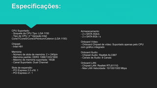 Especificações:
CPU Suportado:
- Soquete da CPU Tipo: LGA 1150
- Tipo de CPU: 4 ª Geração Intel
Corei7/Corei5/Corei3/Pentium/Celeron (LGA 1150)
Chipset:
- Intel H81
Memória:
- Número de slots de memória: 2 × 240pin
- Memória padrão: DDR3 1066/1333/1600
- Máximo de memória suportada: 16GB
- Canal Suportado: Dual Channel
Slots de expansão:
- PCI Express 2.0 x16: 1
- PCI Express x1: 1
Armazenamento:
- 2 x SATA 3Gb/s
- 2 x SATA 6Gb / s
Onboard Vídeo:
- Onboard Chipset de vídeo: Suportado apenas pelo CPU
com gráfico integrado
Onboard Áudio:
- Chipset Áudio: Realtek ALC887
- Canais de Áudio: 8 Canais
Onboard LAN:
- Chipset LAN: Realtek RTL8111G
- Max LAN Velocidade: 10/100/1000 Mbps
 