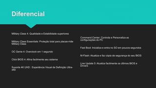 Diferencial
Military Class 4: Qualidade e Estabilidade superiores
Military Class Essentials: Proteção total para placas-mãe
Military Class
OC Genie 4: Overclock em 1 segundo
Click BIOS 4: Afina facilmente seu sistema
Suporte 4K UHD : Experiência Visual de Definição Ultra-
alta
Command Center: Controla e Personaliza as
configurações do PC
Fast Boot: Inicializa e entra no SO em poucos segundos
M-Flash: Atualiza e faz cópia de segurança do seu BIOS
Live Update 5: Atualiza facilmente os últimos BIOS e
Drivers
 
