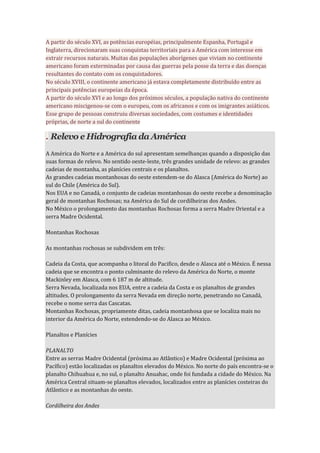 A partir do século XVI, as potências européias, principalmente Espanha, Portugal e
Inglaterra, direcionaram suas conquistas territoriais para a América com interesse em
extrair recursos naturais. Muitas das populações aborígenes que viviam no continente
americano foram exterminadas por causa das guerras pela posse da terra e das doenças
resultantes do contato com os conquistadores.
No século XVIII, o continente americano já estava completamente distribuído entre as
principais potências europeias da época.
A partir do século XVI e ao longo dos próximos séculos, a população nativa do continente
americano miscigenou-se com o europeu, com os africanos e com os imigrantes asiáticos.
Esse grupo de pessoas construiu diversas sociedades, com costumes e identidades
próprias, de norte a sul do continente
. Relevo e Hidrografia da América
A América do Norte e a América do sul apresentam semelhanças quando a disposição das
suas formas de relevo. No sentido oeste-leste, três grandes unidade de relevo: as grandes
cadeias de montanha, as planícies centrais e os planaltos.
As grandes cadeias montanhosas do oeste estendem-se do Alasca (América do Norte) ao
sul do Chile (América do Sul).
Nos EUA e no Canadá, o conjunto de cadeias montanhosas do oeste recebe a denominação
geral de montanhas Rochosas; na América do Sul de cordilheiras dos Andes.
No México o prolongamento das montanhas Rochosas forma a serra Madre Oriental e a
serra Madre Ocidental.
Montanhas Rochosas
As montanhas rochosas se subdividem em três:
Cadeia da Costa, que acompanha o litoral do Pacifico, desde o Alasca até o México. É nessa
cadeia que se encontra o ponto culminante do relevo da América do Norte, o monte
Mackinley em Alasca, com 6 187 m de altitude.
Serra Nevada, localizada nos EUA, entre a cadeia da Costa e os planaltos de grandes
altitudes. O prolongamento da serra Nevada em direção norte, penetrando no Canadá,
recebe o nome serra das Cascatas.
Montanhas Rochosas, propriamente ditas, cadeia montanhosa que se localiza mais no
interior da América do Norte, estendendo-se do Alasca ao México.
Planaltos e Planícies
PLANALTO
Entre as serras Madre Ocidental (próxima ao Atlântico) e Madre Ocidental (próxima ao
Pacífico) estão localizadas os planaltos elevados do México. No norte do país encontra-se o
planalto Chihuahua e, no sul, o planalto Anuahac, onde foi fundada a cidade do México. Na
América Central situam-se planaltos elevados, localizados entre as planícies costeiras do
Atlântico e as montanhas do oeste.
Cordilheira dos Andes
 