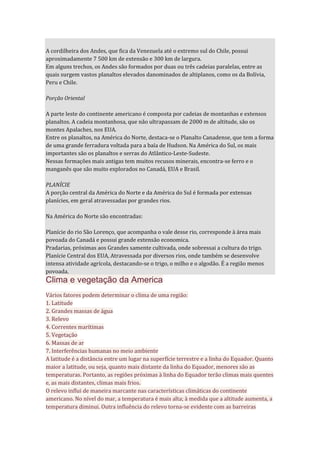 A cordilheira dos Andes, que fica da Venezuela até o extremo sul do Chile, possui
aproximadamente 7 500 km de extensão e 300 km de largura.
Em alguns trechos, os Andes são formados por duas ou três cadeias paralelas, entre as
quais surgem vastos planaltos elevados danominados de altiplanos, como os da Bolívia,
Peru e Chile.
Porção Oriental
A parte leste do continente americano é composta por cadeias de montanhas e extensos
planaltos. A cadeia montanhosa, que não ultrapassam de 2000 m de altitude, são os
montes Apalaches, nos EUA.
Entre os planaltos, na América do Norte, destaca-se o Planalto Canadense, que tem a forma
de uma grande ferradura voltada para a baía de Hudson. Na América do Sul, os mais
importantes são os planaltos e serras do Atlântico-Leste-Sudeste.
Nessas formações mais antigas tem muitos recusos minerais, encontra-se ferro e o
manganês que são muito explorados no Canadá, EUA e Brasil.
PLANÍCIE
A porção central da América do Norte e da América do Sul é formada por extensas
planícies, em geral atravessadas por grandes rios.
Na América do Norte são encontradas:
Planície do rio São Lorenço, que acompanha o vale desse rio, corresponde à área mais
povoada do Canadá e possui grande extensão economica.
Pradarias, próximas aos Grandes samente cultivada, onde sobressai a cultura do trigo.
Planície Central dos EUA, Atravessada por diversos rios, onde também se desenvolve
intensa atividade agrícola, destacando-se o trigo, o milho e o algodão. É a região menos
povoada.
Clima e vegetação da America
Vários fatores podem determinar o clima de uma região:
1. Latitude
2. Grandes massas de água
3. Relevo
4. Correntes marítimas
5. Vegetação
6. Massas de ar
7. Interferências humanas no meio ambiente
A latitude é a distância entre um lugar na superfície terrestre e a linha do Equador. Quanto
maior a latitude, ou seja, quanto mais distante da linha do Equador, menores são as
temperaturas. Portanto, as regiões próximas à linha do Equador terão climas mais quentes
e, as mais distantes, climas mais frios.
O relevo influi de maneira marcante nas características climáticas do continente
americano. No nível do mar, a temperatura é mais alta; à medida que a altitude aumenta, a
temperatura diminui. Outra influência do relevo torna-se evidente com as barreiras
 
