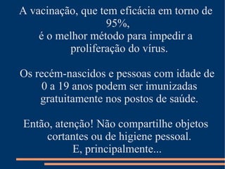 A vacinação, que tem eficácia em torno de
                   95%,
    é o melhor método para impedir a
          proliferação do vírus.

Os recém-nascidos e pessoas com idade de
     0 a 19 anos podem ser imunizadas
    gratuitamente nos postos de saúde.

Então, atenção! Não compartilhe objetos
     cortantes ou de higiene pessoal.
           E, principalmente...
 