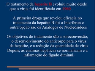 O tratamento da hepatite B evoluiu muito desde
 que o vírus foi identificado em 1960.

  A primeira droga que revelou eficácia no
  tratamento da hepatite B foi o Interferon e
 outra opção são os Análogos de Nucleosídeos

Os objetivos do tratamento são a soroconversão,
  o desenvolvimento do anticorpo para o vírus
 da hepatite, e a redução da quantidade de vírus
Depois, as enzimas hepáticas se normalizam e a
          inflamação do fígado diminui.
 