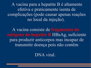 A vacina para a hepatite B é altamente
     efetiva e praticamente isenta de
complicações (pode causar apenas reações
           no local da injeção).

  A vacina consiste de fragmentos do
antígeno da hepatite B HBsAg, suficiente
 para produzir anticorpos mas incapaz de
    transmitir doença pois não contêm

              DNA viral.
 
