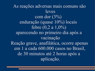 As reações adversas mais comuns são
                  leves
            com dor (3%)
    enduração (quase 10%) locais
          febre (0,2 a 1,0%)
  aparecendo no primeiro dia após a
               vacinação
Reação grave, anafilática, ocorre apenas
 em 1 a cada 600.000 casos no Brasil,
   de 30 minutos até 2 horas após a
               aplicação.
 