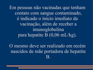Em pessoas não vacinadas que tenham
  contato com sangue contaminado,
   é indicado o início imediato da
     vacinação, além de receber a
           imunoglobulina
    para hepatite B (0,06 mL/kg).

O mesmo deve ser realizado em recém
nascidos de mãe portadora de hepatite
                 B.
 