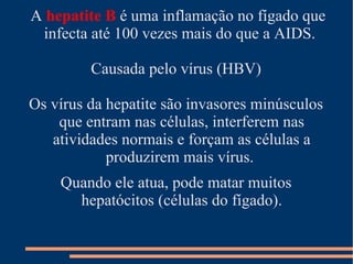 A hepatite B é uma inflamação no fígado que
 infecta até 100 vezes mais do que a AIDS.

         Causada pelo vírus (HBV)

Os vírus da hepatite são invasores minúsculos
    que entram nas células, interferem nas
   atividades normais e forçam as células a
            produzirem mais vírus.
    Quando ele atua, pode matar muitos
      hepatócitos (células do fígado).
 