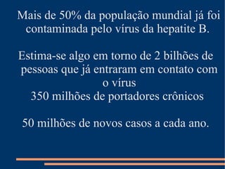 Mais de 50% da população mundial já foi
 contaminada pelo vírus da hepatite B.

Estima-se algo em torno de 2 bilhões de
pessoas que já entraram em contato com
                 o vírus
  350 milhões de portadores crônicos

50 milhões de novos casos a cada ano.
 