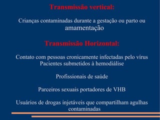Transmissão vertical:
 Crianças contaminadas durante a gestação ou parto ou
                    amamentação

           Transmissão Horizontal:
Contato com pessoas cronicamente infectadas pelo vírus
          Pacientes submetidos à hemodiálise

                Profissionais de saúde

         Parceiros sexuais portadores de VHB

Usuários de drogas injetáveis que compartilham agulhas
                      contaminadas
 