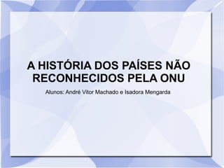 A HISTÓRIA DOS PAÍSES NÃO
RECONHECIDOS PELA ONU
Alunos: André Vitor Machado e Isadora Mengarda
 