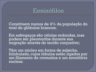  Constituem menos de 4% da população do 
total de glóbulos brancos; 
 Em esfregaços são células redondas, mas 
podem ser pleomorfos durante sua 
migração através do tecido conjuntivo; 
 Têm um núcleo em forma de salsicha, 
bilobulado, cujos lóbulos estão ligados por 
um filamento de cromatina e um envoltório 
nuclear. 
 