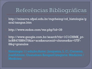  http://minerva.ufpel.edu.br/mgrheing/cd_histologia/g 
eral/sangue.htm 
 http://www.redoe.com/ver.php?id=39 
 http://www.google.com.br/search?rlz=1C1CHMK_pt-brBR475BR475& 
ix=aca&sourceid=chrome&ie=UTF- 
8&q=granulos 
 Histologia 11 edição;Autor: Junqueira, L. C.; Carneiro, 
JoséEditora: Guanabara KooganCategoria: Medicina / 
Medicina 
 