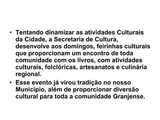 Tentando dinamizar as atividades Culturais da Cidade, a Secretaria de Cultura, desenvolve aos domingos, feirinhas culturais que proporcionam um encontro de toda comunidade com os livros, com atividades culturais, folclóricas, artesanatos e culinária regional. Esse evento já virou tradição no nosso Município, além de proporcionar diversão cultural para toda a comunidade Granjense. 