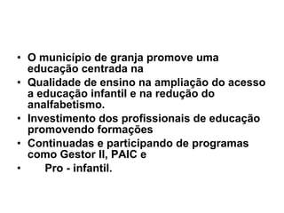 O município de granja promove uma educação centrada na Qualidade de ensino na ampliação do acesso a educação infantil e na redução do analfabetismo. Investimento dos profissionais de educação promovendo formações Continuadas e participando de programas como Gestor II, PAIC e  Pro - infantil. 