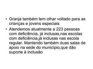 Granja também tem olhar voltado para as crianças e jovens especiais  Atendemos atualmente a 223 pessoas com deficiência, já inclusas,nas escolas com deficiência,já inclusas nas escola regular. Mantendo também duas salas de apoio na sede do município,que dão suporte à inclusão 