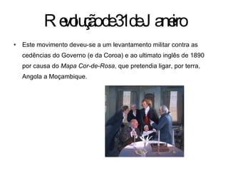 Revolução de 31 de Janeiro Este movimento deveu-se a um levantamento militar contra as cedências do Governo (e da Coroa) e ao ultimato inglês de 1890 por causa do  Mapa Cor-de-Rosa , que pretendia ligar, por terra, Angola a Moçambique.  