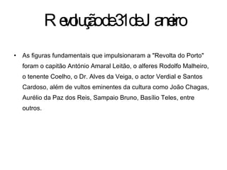 Revolução de 31 de Janeiro As figuras fundamentais que impulsionaram a "Revolta do Porto" foram o capitão António Amaral Leitão, o alferes Rodolfo Malheiro, o tenente Coelho, o Dr. Alves da Veiga, o actor Verdial e Santos Cardoso, além de vultos eminentes da cultura como João Chagas, Aurélio da Paz dos Reis, Sampaio Bruno, Basílio Teles, entre outros. 