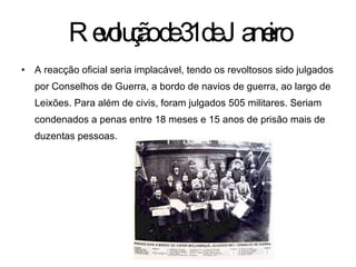 Revolução de 31 de Janeiro A reacção oficial seria implacável, tendo os revoltosos sido julgados por Conselhos de Guerra, a bordo de navios de guerra, ao largo de Leixões. Para além de civis, foram julgados 505 militares. Seriam condenados a penas entre 18 meses e 15 anos de prisão mais de duzentas pessoas. 