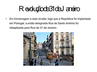 Revolução de 31 de Janeiro Em homenagem a esta revolta, logo que a República foi implantada em Portugal, a então designada Rua de Santo António foi rebaptizada para Rua de 31 de Janeiro. 