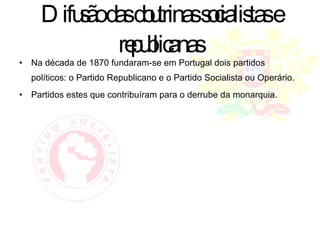 Difusão das doutrinas socialistas e republicanas Na década de 1870 fundaram-se em Portugal dois partidos políticos: o Partido Republicano e o Partido Socialista ou Operário. Partidos estes que contribuíram para o derrube da monarquia. 