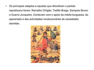 Os principais adeptos e aqueles que difundiram o partido republicano foram: Ramalho Ortigão, Teófilo Braga, Sampaio Bruno e Guerra Junqueiro. Contavam com o apoio da média burguesia, do operariado e das actividades revolucionárias de sociedades secretas. 