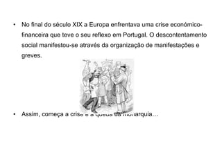 No final do século XIX a Europa enfrentava uma crise económico-financeira que teve o seu reflexo em Portugal. O descontentamento social manifestou-se através da organização de manifestações e greves. Assim, começa a crise e a queda da monarquia… 