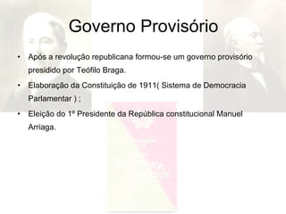 Governo Provisório Após a revolução republicana formou-se um governo provisório presidido por Teófilo Braga.  Elaboração da Constituição de 1911( Sistema de Democracia Parlamentar ) ; Eleição do 1º Presidente da República constitucional Manuel Arriaga. 