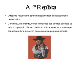 A 1ª República O regime republicano tem uma legitimidade constitucional e democrática. Continuou, no entanto, certas limitações aos direitos políticos de toda a população: tinham direito ao voto apenas os homens que soubessem ler e escrever, que eram uma pequena minoria. 