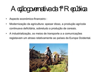 Acção governativa da 1ª República Aspecto económico-financeiro :  Modernização da agricultura: apesar disso, a produção agrícola continuava deficitária, sobretudo a produção de cereais. A industrialização, os meios de transporte a a comunicações registavam um atraso relativamente ao países da Europa Ocidental. 