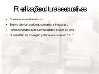Realizações culturais e educativas Combate ao analfabetismo; Ensino técnico: agrícola, comercial e industrial ; Foram fundadas duas Universidades: Lisboa e Porto ; O ministério da Instrução pública foi criado em 1913. 