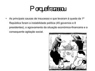 Porque fracassou As principais causas de insucesso e que levaram à queda da 1ª República foram a instabilidade política (45 governos e 8 presidentes), o agravamento da situação económico-financeira e a consequente agitação social. 