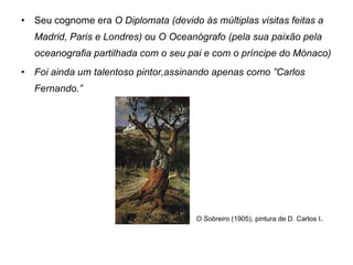 Seu cognome era  O Diplomata (devido às múltiplas visitas feitas a Madrid, Paris e Londres)  ou  O Oceanógrafo (pela sua paixão pela oceanografia partilhada com o seu pai e com o príncipe do Mónaco) Foi ainda um talentoso pintor,assinando apenas como ”Carlos Fernando.” O Sobreiro  (1905), pintura de D. Carlos I . 