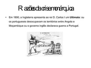 Em 1890, a Inglaterra apresenta ao rei D. Carlos I um  Ultimato : ou os portugueses desocupavam os territórios entre Angola e Moçambique ou o governo inglês declarava guerra a Portugal. Razões da crise monárquica 