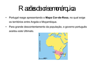 Portugal reage apresentando o  Mapa Cor-de-Rosa , no qual exige os territórios entre Angola e Moçambique. Para grande descontentamento da população, o governo português aceitou este Ultimato. Razões da crise monárquica 